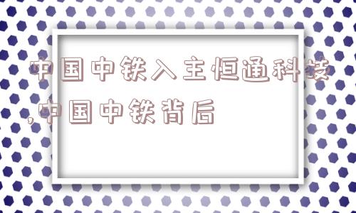 中国中铁入主恒通科技,中国中铁背后  第1张