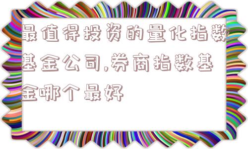 最值得投资的量化指数基金公司,券商指数基金哪个最好  第1张