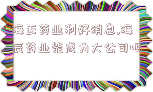 海正药业利好消息,海辰药业能成为大公司吗  第1张