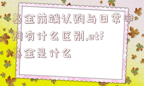 基金前端认购与日常申购有什么区别,etf基金是什么  第1张