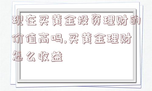 现在买黄金投资理财的价值高吗,买黄金理财怎么收益  第1张