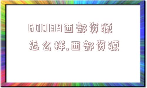 600139西部资源怎么样,西部资源  第1张