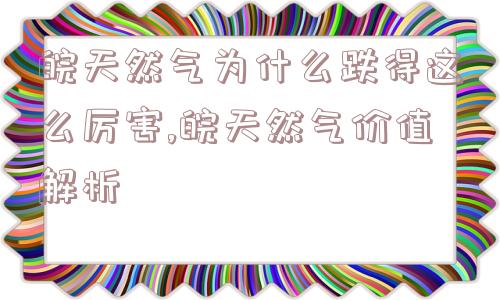 皖天然气为什么跌得这么厉害,皖天然气价值解析  第1张