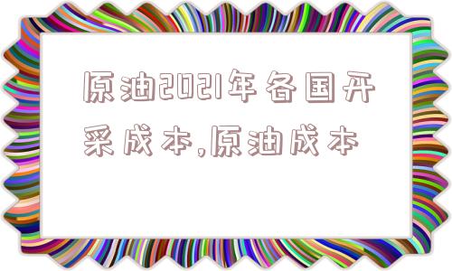 原油2021年各国开采成本,原油成本  第1张