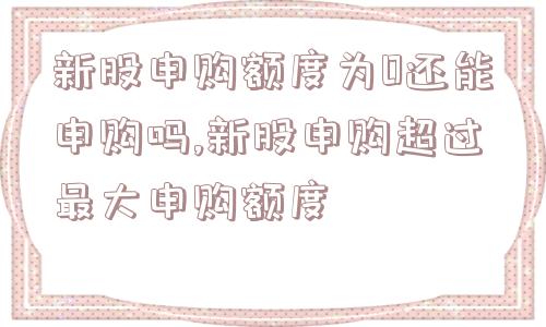 新股申购额度为0还能申购吗,新股申购超过最大申购额度  第1张