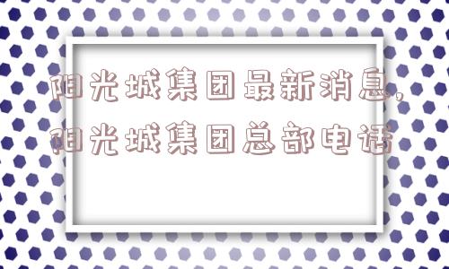 阳光城集团最新消息,阳光城集团总部电话  第1张