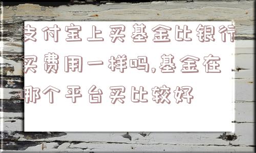 支付宝上买基金比银行买费用一样吗,基金在哪个平台买比较好  第1张