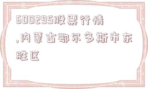 600295股票行情,内蒙古鄂尔多斯市东胜区  第1张