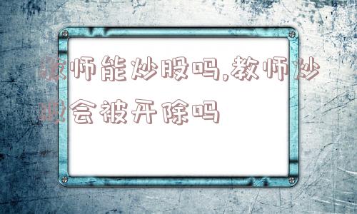 教师能炒股吗,教师炒股会被开除吗  第1张