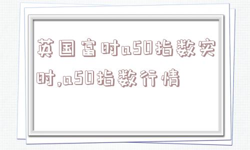 英国富时a50指数实时,a50指数行情  第1张