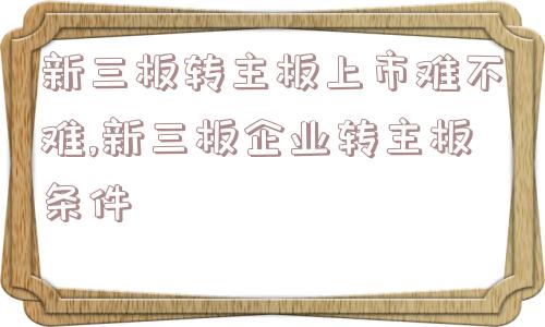 新三板转主板上市难不难,新三板企业转主板条件  第1张