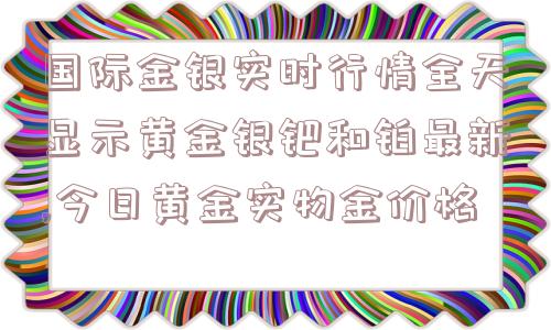 国际金银实时行情全天显示黄金银钯和铂最新,今日黄金实物金价格  第1张