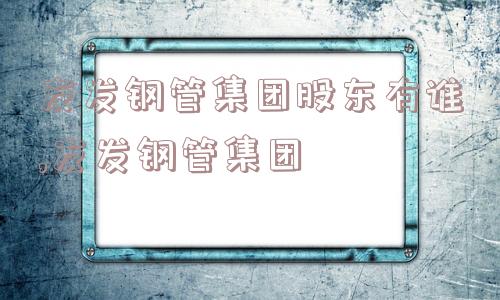 友发钢管集团股东有谁,友发钢管集团  第1张