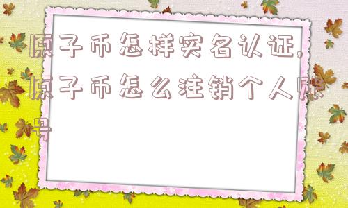 原子币怎样实名认证,原子币怎么注销个人账号  第1张