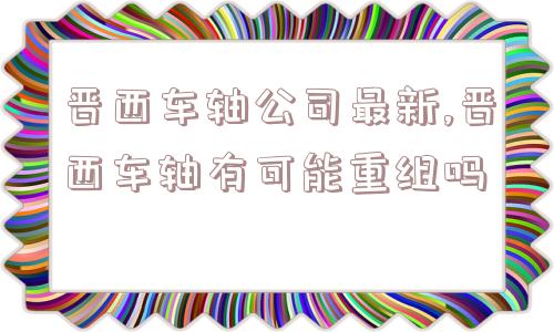 晋西车轴公司最新,晋西车轴有可能重组吗  第1张