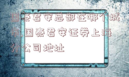 国泰君安总部在哪个城市,国泰君安证券上海分公司地址  第1张