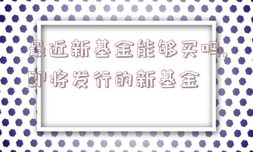 最近新基金能够买吗,即将发行的新基金  第1张