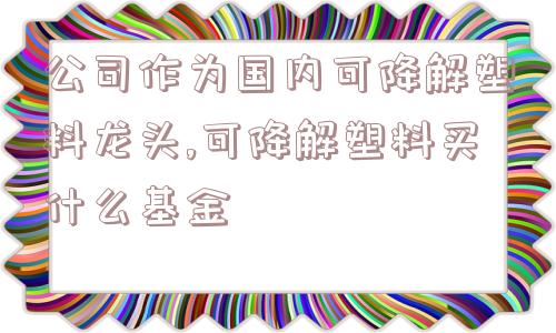 公司作为国内可降解塑料龙头,可降解塑料买什么基金  第1张