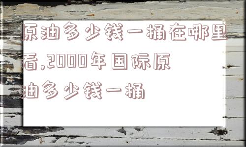 原油多少钱一桶在哪里看,2000年国际原油多少钱一桶  第1张