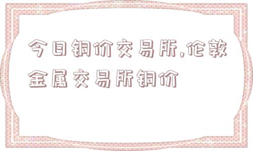 今日铜价交易所,伦敦金属交易所铜价  第1张