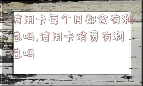 信用卡每个月都会有利息吗,信用卡消费有利息吗  第1张