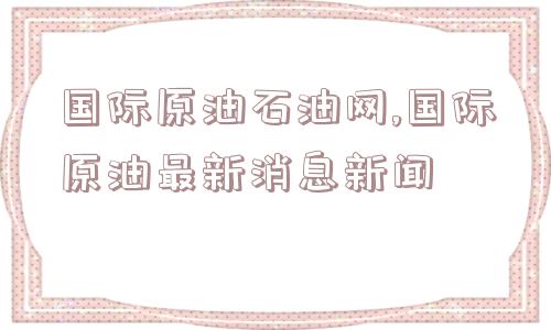 国际原油石油网,国际原油最新消息新闻  第1张