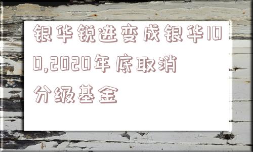 银华锐进变成银华100,2020年底取消分级基金  第1张