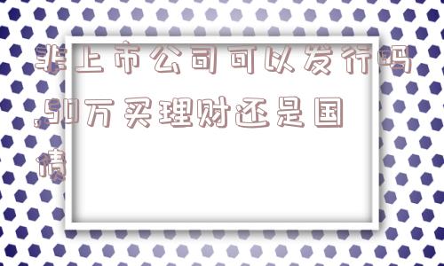 非上市公司可以发行吗,50万买理财还是国债  第1张