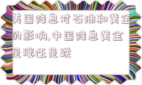 美国降息对石油和黄金的影响,中国降息黄金是涨还是跌  第1张