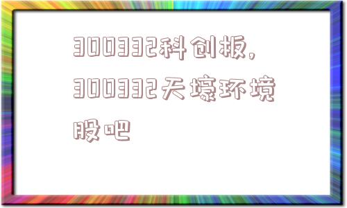 300332科创板,300332天壕环境股吧  第1张