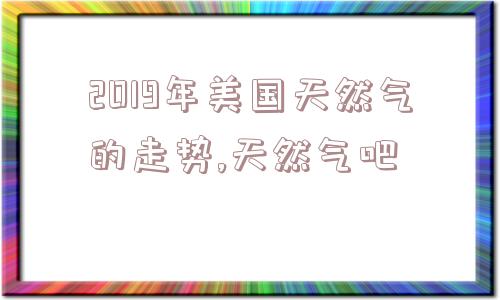 2019年美国天然气的走势,天然气吧  第1张