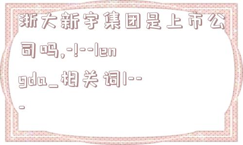 浙大新宇集团是上市公司吗,-!--lengda_相关词1---  第1张