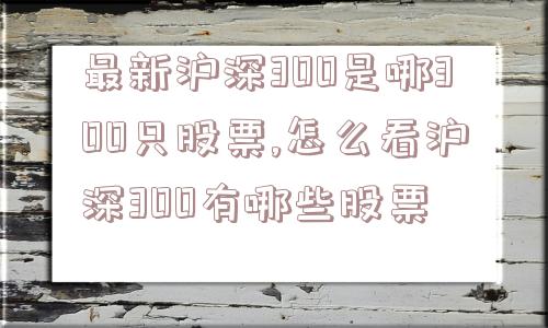 最新沪深300是哪300只股票,怎么看沪深300有哪些股票  第1张