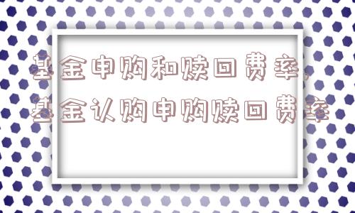 基金申购和赎回费率,基金认购申购赎回费率  第1张