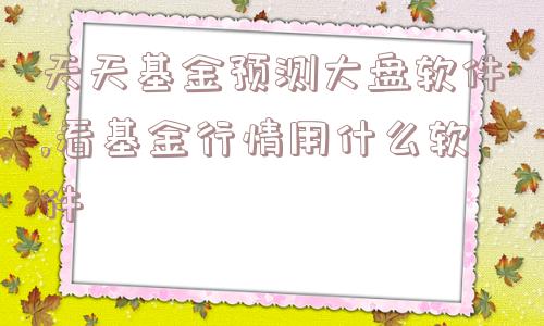 天天基金预测大盘软件,看基金行情用什么软件  第1张