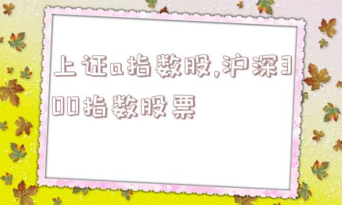 上证a指数股,沪深300指数股票  第1张